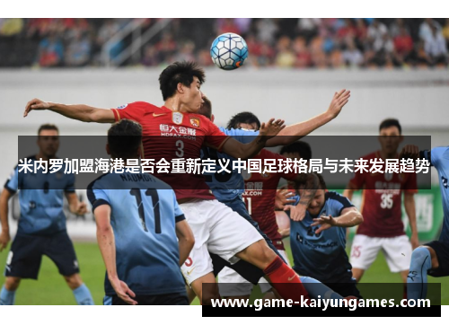 米内罗加盟海港是否会重新定义中国足球格局与未来发展趋势