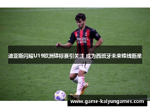 迪亚斯闪耀U19欧洲锦标赛引关注 成为西班牙未来锋线新星